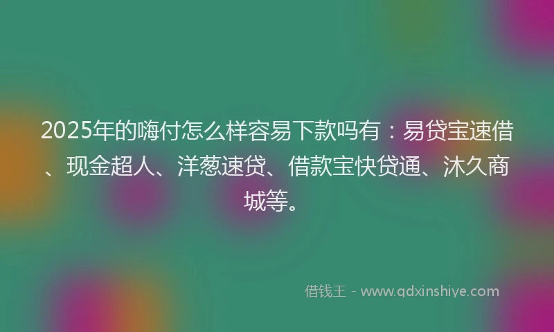 2025年的嗨付怎么样容易下款吗有：易贷宝速借、现金超人、洋葱速贷、借款宝快贷通、沐久商城等。