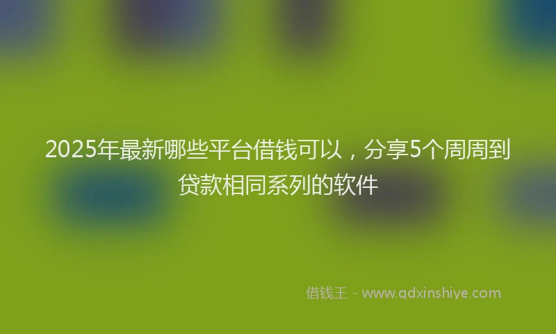 2025年最新哪些平台借钱可以，分享5个周周到贷款相同系列的软件