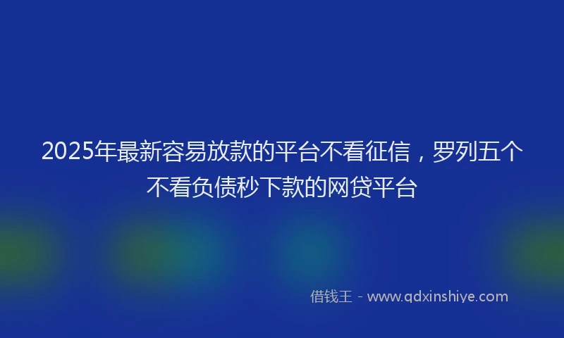 2025年最新容易放款的平台不看征信，罗列五个不看负债秒下款的网贷平台