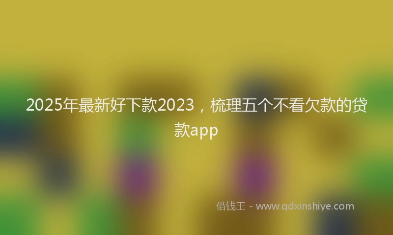 2025年最新好下款2023，梳理五个不看欠款的贷款app