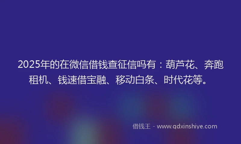 2025年的在微信借钱查征信吗有：葫芦花、奔跑租机、钱速借宝融、移动白条、时代花等。
