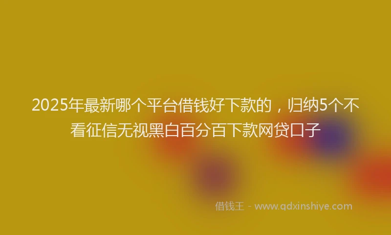 2025年最新哪个平台借钱好下款的，归纳5个不看征信无视黑白百分百下款网贷口子