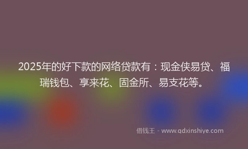 2025年的好下款的网络贷款有：现金侠易贷、福瑞钱包、享来花、固金所、易支花等。