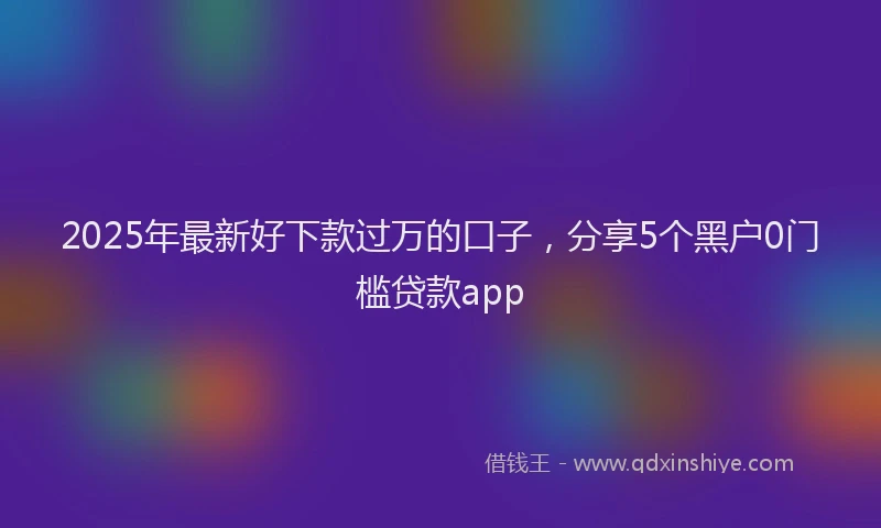 2025年最新好下款过万的口子，分享5个黑户0门槛贷款app