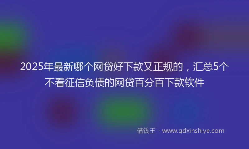 2025年最新哪个网贷好下款又正规的，汇总5个不看征信负债的网贷百分百下款软件