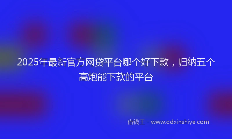 2025年最新官方网贷平台哪个好下款，归纳五个高炮能下款的平台
