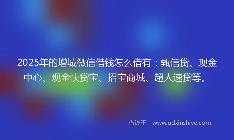 2025年的增城微信借钱怎么借有：甄信贷、现金中心、现金快贷宝、招宝商城、超人速贷等。