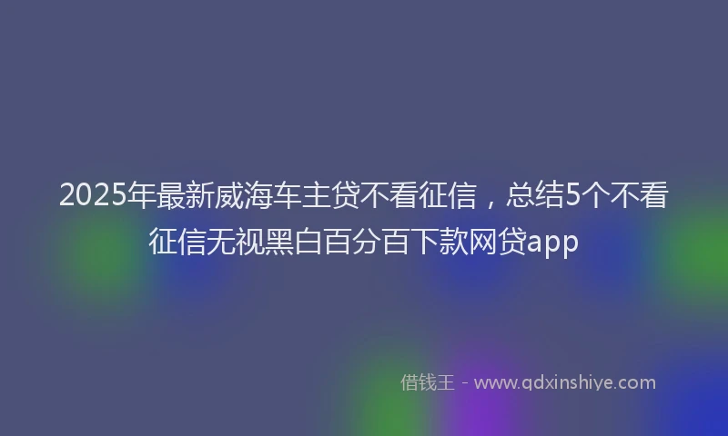 2025年最新威海车主贷不看征信，总结5个不看征信无视黑白百分百下款网贷app