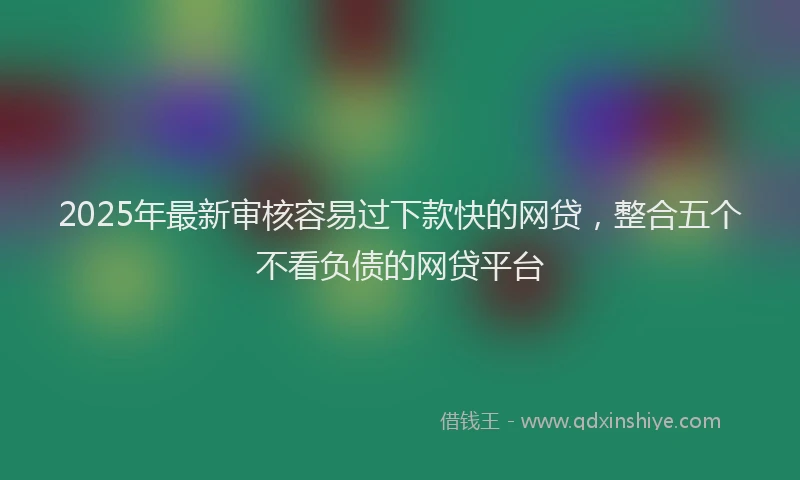 2025年最新审核容易过下款快的网贷，整合五个不看负债的网贷平台