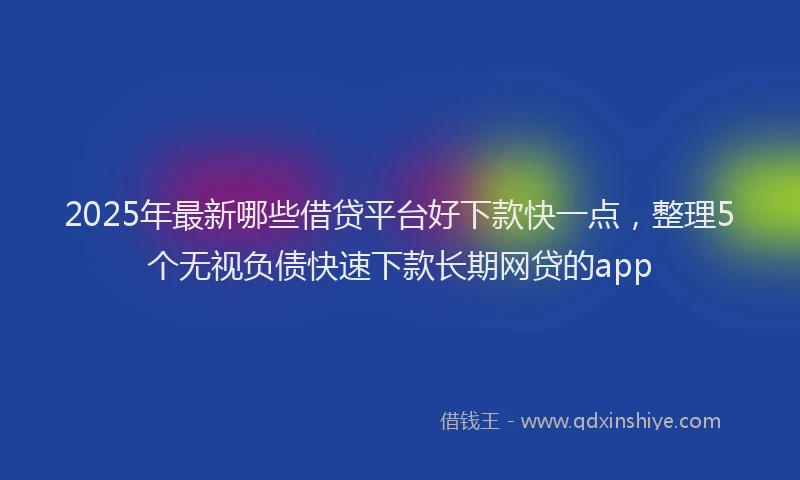 2025年最新哪些借贷平台好下款快一点，整理5个无视负债快速下款长期网贷的app