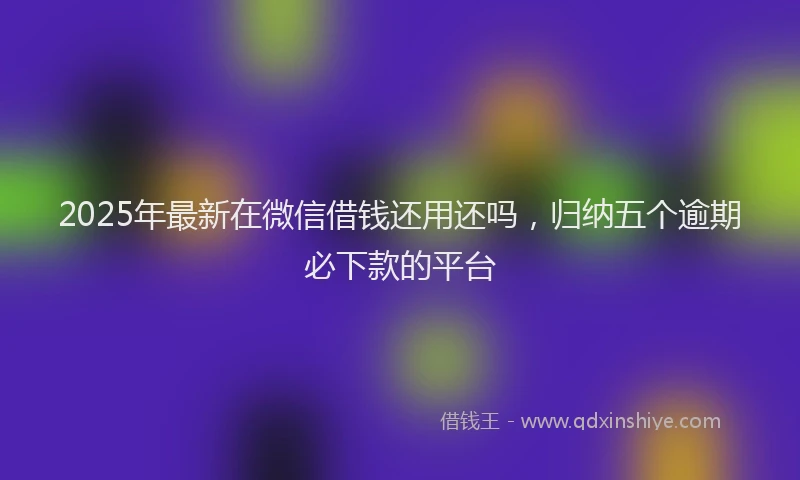 2025年最新在微信借钱还用还吗，归纳五个逾期必下款的平台