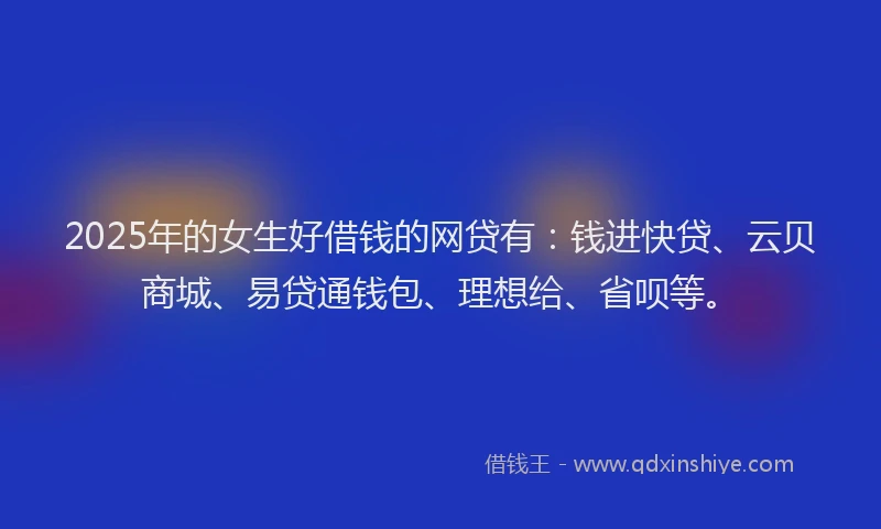 2025年的女生好借钱的网贷有：钱进快贷、云贝商城、易贷通钱包、理想给、省呗等。
