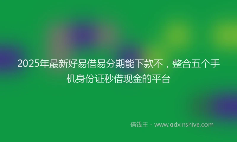 2025年最新好易借易分期能下款不，整合五个手机身份证秒借现金的平台