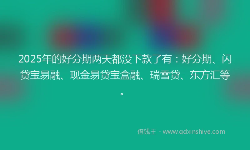 2025年的好分期两天都没下款了有：好分期、闪贷宝易融、现金易贷宝盒融、瑞雪贷、东方汇等。