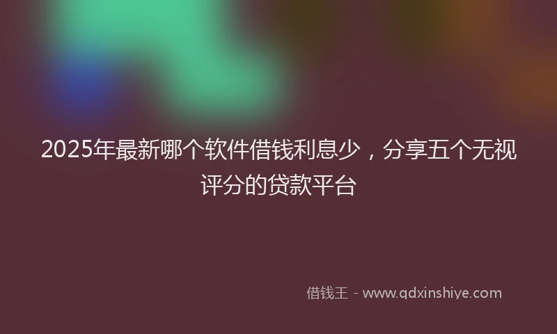 2025年最新哪个软件借钱利息少，分享五个无视评分的贷款平台