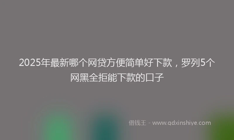2025年最新哪个网贷方便简单好下款，罗列5个网黑全拒能下款的口子