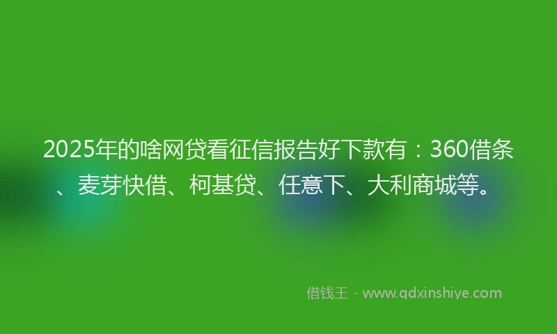 2025年的啥网贷看征信报告好下款有：360借条、麦芽快借、柯基贷、任意下、大利商城等。