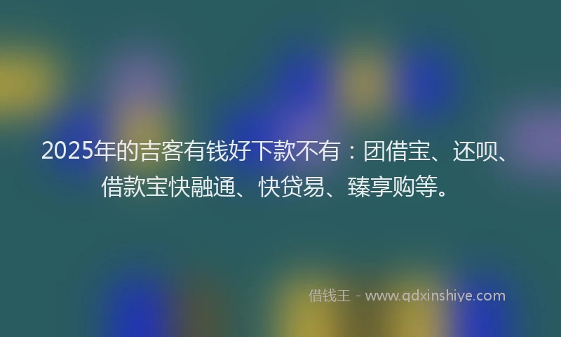 2025年的吉客有钱好下款不有：团借宝、还呗、借款宝快融通、快贷易、臻享购等。