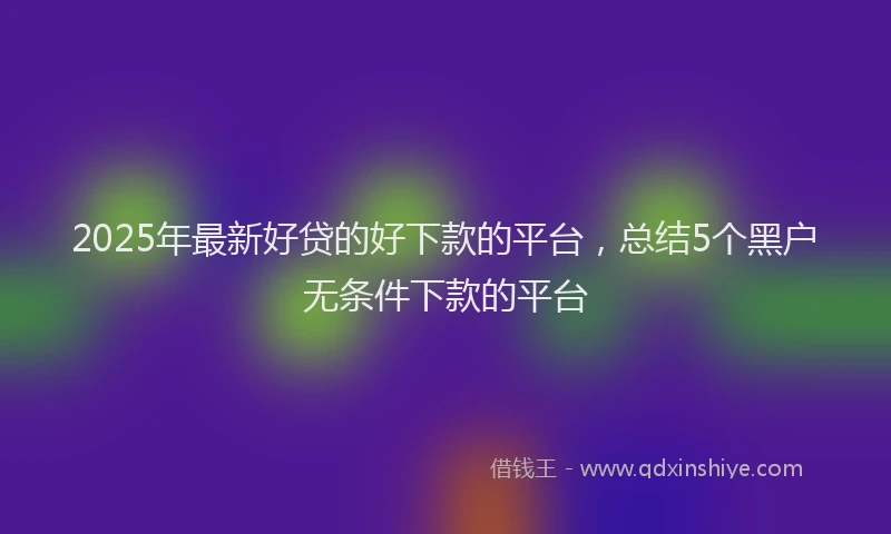 2025年最新好贷的好下款的平台，总结5个黑户无条件下款的平台