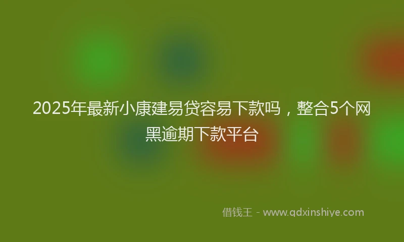 2025年最新小康建易贷容易下款吗，整合5个网黑逾期下款平台