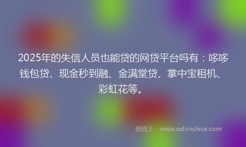 2025年的失信人员也能贷的网贷平台吗有：哆哆钱包贷、现金秒到融、金满堂贷、掌中宝租机、彩虹花等。