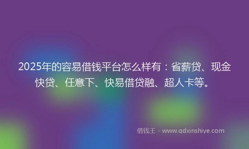 2025年的容易借钱平台怎么样有：省薪贷、现金快贷、任意下、快易借贷融、超人卡等。