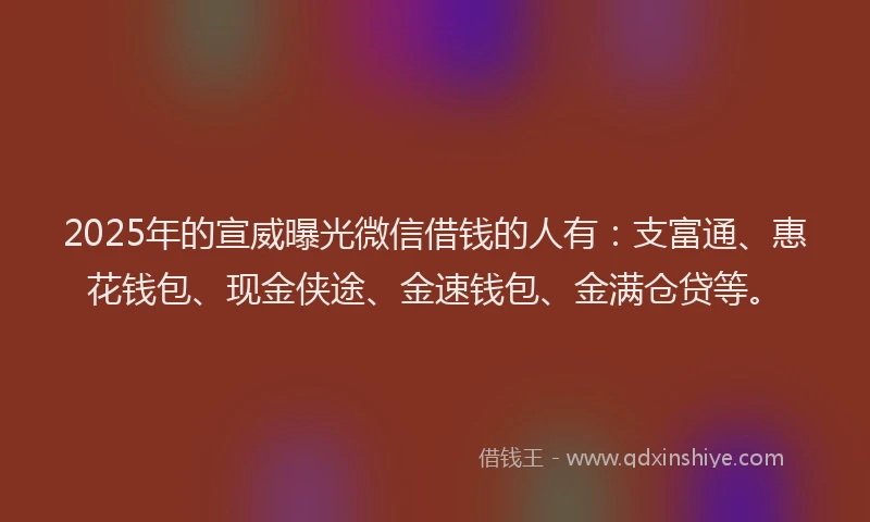 2025年的宣威曝光微信借钱的人有：支富通、惠花钱包、现金侠途、金速钱包、金满仓贷等。