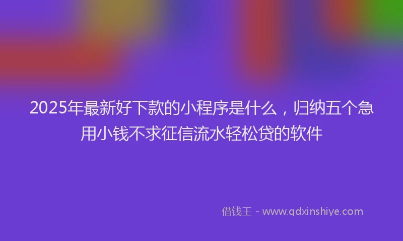 2025年最新好下款的小程序是什么，归纳五个急用小钱不求征信流水轻松贷的软件