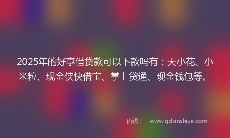 2025年的好享借贷款可以下款吗有：天小花、小米粒、现金侠快借宝、掌上贷通、现金钱包等。