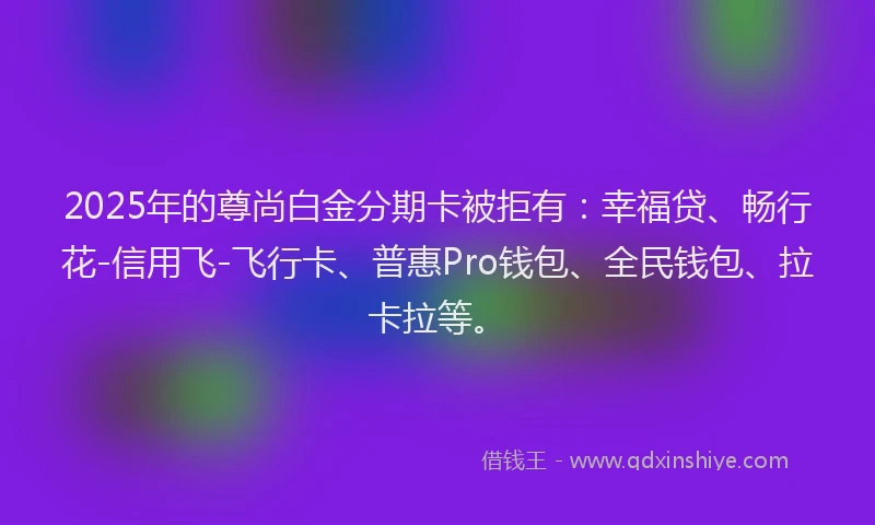 2025年的尊尚白金分期卡被拒有：幸福贷、畅行花-信用飞-飞行卡、普惠Pro钱包、全民钱包、拉卡拉等。