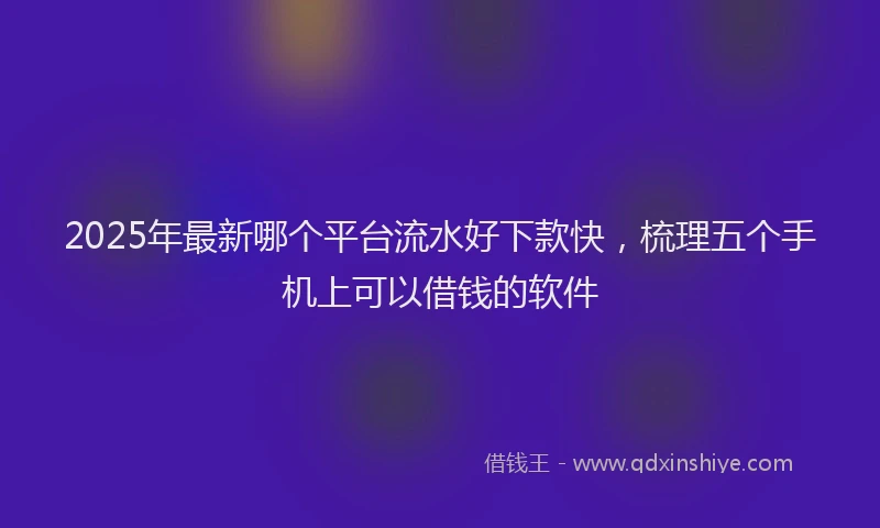 2025年最新哪个平台流水好下款快，梳理五个手机上可以借钱的软件