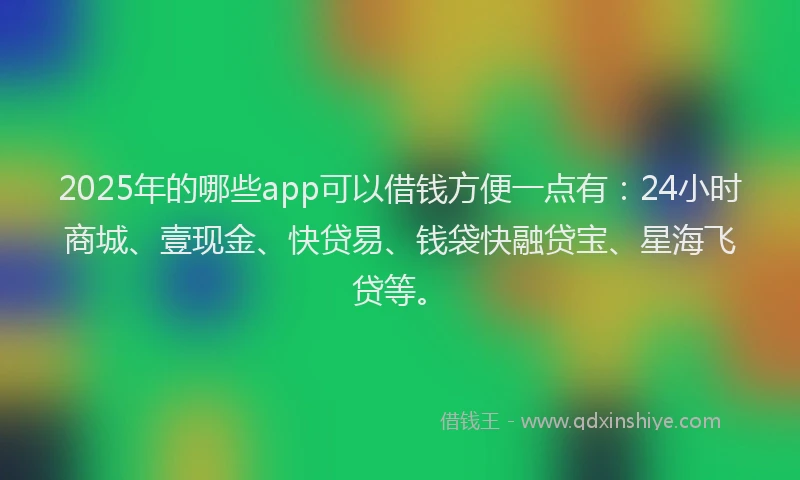 2025年的哪些app可以借钱方便一点有：24小时商城、壹现金、快贷易、钱袋快融贷宝、星海飞贷等。