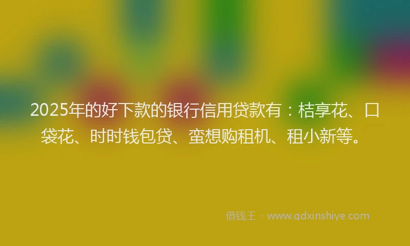 2025年的好下款的银行信用贷款有：桔享花、口袋花、时时钱包贷、蛮想购租机、租小新等。