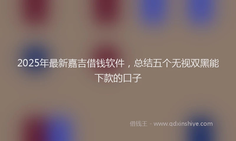 2025年最新嘉吉借钱软件，总结五个无视双黑能下款的口子
