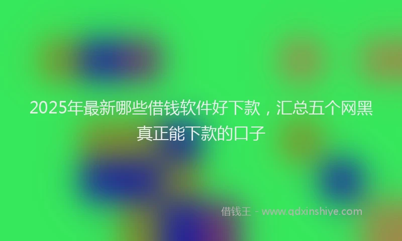 2025年最新哪些借钱软件好下款，汇总五个网黑真正能下款的口子
