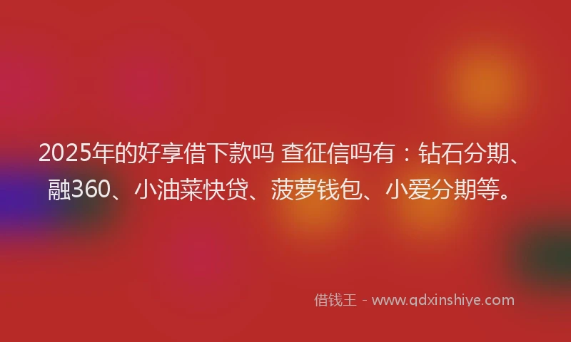 2025年的好享借下款吗 查征信吗有：钻石分期、融360、小油菜快贷、菠萝钱包、小爱分期等。