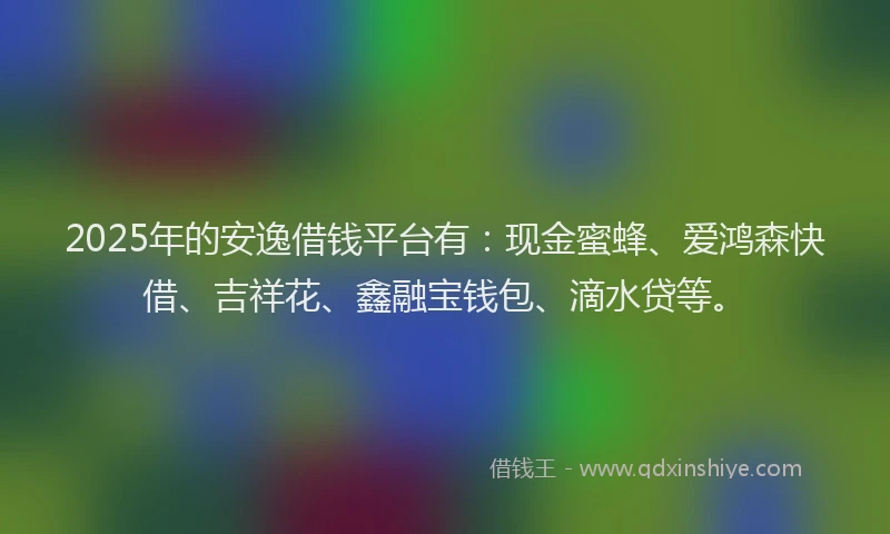 2025年的安逸借钱平台有：现金蜜蜂、爱鸿森快借、吉祥花、鑫融宝钱包、滴水贷等。
