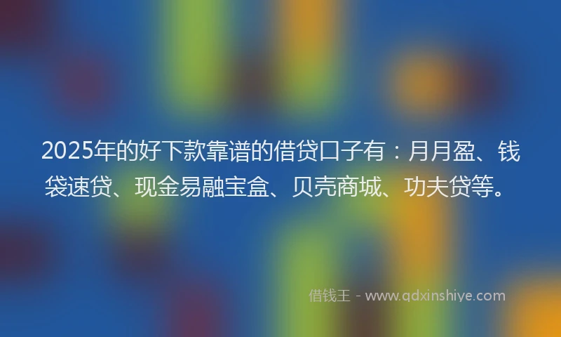 2025年的好下款靠谱的借贷口子有：月月盈、钱袋速贷、现金易融宝盒、贝壳商城、功夫贷等。