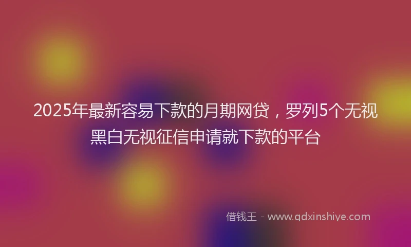 2025年最新容易下款的月期网贷，罗列5个无视黑白无视征信申请就下款的平台