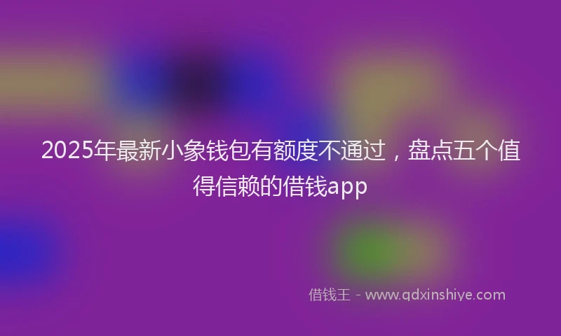 2025年最新小象钱包有额度不通过，盘点五个值得信赖的借钱app
