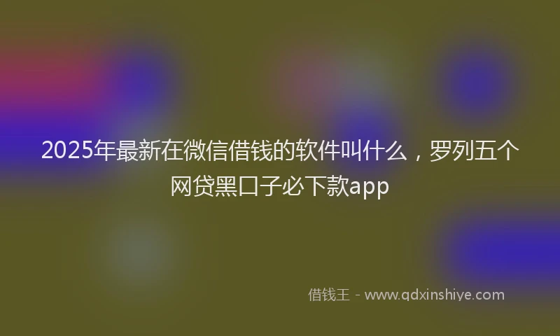 2025年最新在微信借钱的软件叫什么，罗列五个网贷黑口子必下款app