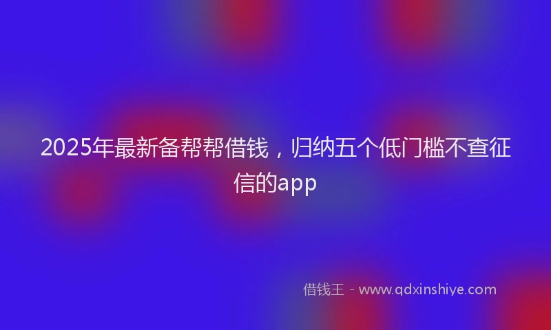 2025年最新备帮帮借钱，归纳五个低门槛不查征信的app