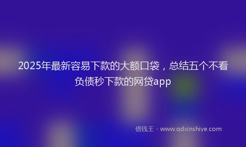 2025年最新容易下款的大额口袋，总结五个不看负债秒下款的网贷app