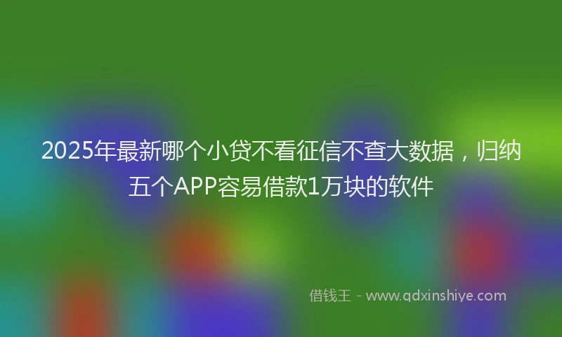 2025年最新哪个小贷不看征信不查大数据，归纳五个APP容易借款1万块的软件