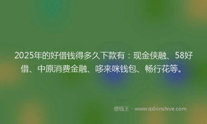 2025年的好借钱得多久下款有：现金侠融、58好借、中原消费金融、哆来咪钱包、畅行花等。