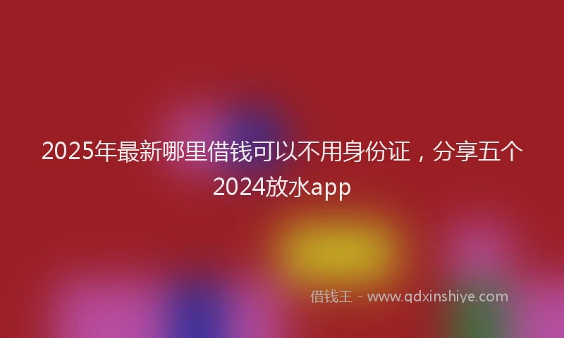 2025年最新哪里借钱可以不用身份证，分享五个2024放水app