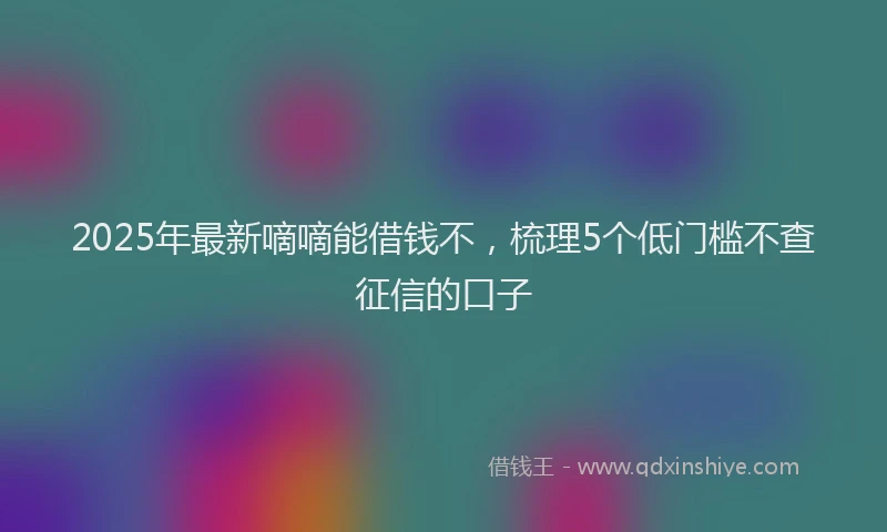 2025年最新嘀嘀能借钱不，梳理5个低门槛不查征信的口子