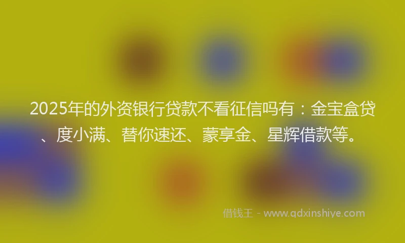 2025年的外资银行贷款不看征信吗有：金宝盒贷、度小满、替你速还、蒙享金、星辉借款等。