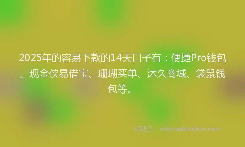 2025年的容易下款的14天口子有：便捷Pro钱包、现金侠易借宝、珊瑚买单、沐久商城、袋鼠钱包等。