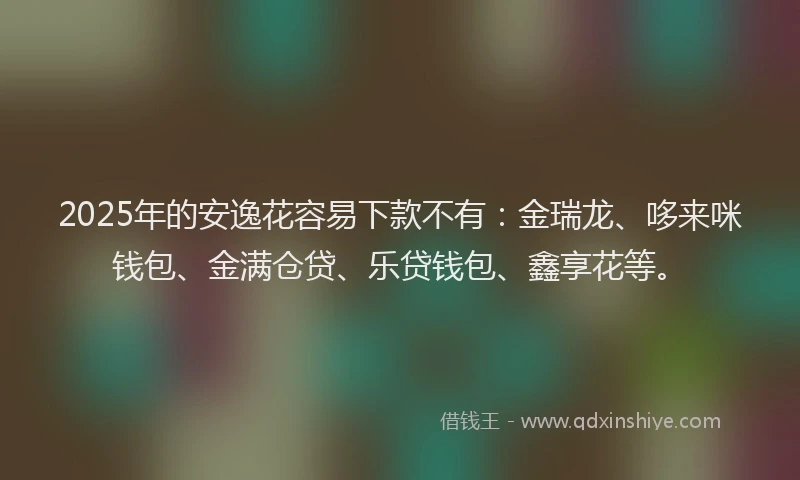 2025年的安逸花容易下款不有：金瑞龙、哆来咪钱包、金满仓贷、乐贷钱包、鑫享花等。